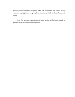 11
mercado potencial, a empresa, os objetivos, enfim, todo detalhamento, bem como os cálculos
realizados e as projeções para o negócio, demonstrando a viabilidade econômica financeira do
mesmo.
E por fim, apresenta-se a conclusão do estudo seguido da bibliografia utilizada no
desenvolvimento no desenvolvimento do mesmo.
 