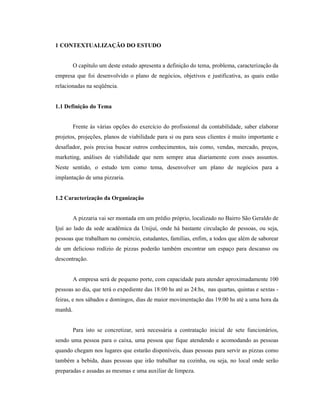 12
1 CONTEXTUALIZAÇÃO DO ESTUDO
O capítulo um deste estudo apresenta a definição do tema, problema, caracterização da
empresa que foi desenvolvido o plano de negócios, objetivos e justificativa, as quais estão
relacionadas na seqüência.
1.1 Definição do Tema
Frente às várias opções do exercício do profissional da contabilidade, saber elaborar
projetos, projeções, planos de viabilidade para si ou para seus clientes é muito importante e
desafiador, pois precisa buscar outros conhecimentos, tais como, vendas, mercado, preços,
marketing, análises de viabilidade que nem sempre atua diariamente com esses assuntos.
Neste sentido, o estudo tem como tema, desenvolver um plano de negócios para a
implantação de uma pizzaria.
1.2 Caracterização da Organização
A pizzaria vai ser montada em um prédio próprio, localizado no Bairro São Geraldo de
Ijuí ao lado da sede acadêmica da Unijuí, onde há bastante circulação de pessoas, ou seja,
pessoas que trabalham no comércio, estudantes, famílias, enfim, a todos que além de saborear
de um delicioso rodízio de pizzas poderão também encontrar um espaço para descanso ou
descontração.
A empresa será de pequeno porte, com capacidade para atender aproximadamente 100
pessoas ao dia, que terá o expediente das 18:00 hs até as 24:hs, nas quartas, quintas e sextas -
feiras, e nos sábados e domingos, dias de maior movimentação das 19:00 hs até a uma hora da
manhã.
Para isto se concretizar, será necessária a contratação inicial de sete funcionários,
sendo uma pessoa para o caixa, uma pessoa que fique atendendo e acomodando as pessoas
quando chegam nos lugares que estarão disponíveis, duas pessoas para servir as pizzas como
também a bebida, duas pessoas que irão trabalhar na cozinha, ou seja, no local onde serão
preparadas e assadas as mesmas e uma auxiliar de limpeza.
 
