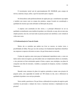 13
O investimento inicial será de aproximadamente R$ 100.000,00, para compra de
móveis, materiais, louças, enfim, o que for necessário para o negócio.
Os fornecedores serão preferencialmente da região para que o atendimento seja rápido
e também com menor custo na compra dos produtos, sempre levando em consideração a
qualidade dos mesmos que serão utilizados na fabricação das pizzas.
A empresa será constituída de dois sócios, e o principal diferencial vai ser na
qualidade no atendimento como também do produto a ser oferecido, ou seja, não ser mais uma
simples pizzaria, mas sim, um local onde as pessoas possam sair satisfeitas e com vontade de
voltar mais vezes.
1.3 Problematização do Tema de Estudo
Muitos são os caminhos que podem nos levar ao sucesso, ou muitas vezes, a
possibilidades de falhas. Para que isso não aconteça é de fundamental importância identificar
nas empresas os aspectos relevantes no ramo e de que forma atuam no mercado.
O plano de negócios entra como peça de fundamental importância neste, e como em
tantos outros ramos de negócio, que não podem mais ser simplesmente abertos ou montados,
e sim, precisam ser bem estruturados quanto à forma a operar, suas estratégias, seu plano de
conquistar uma fatia do mercado, e também, as projeções de despesas, receitas e resultados
financeiros.
Baseado nesta estrutura de plano de negócios pretende-se montar uma pizzaria de
pequeno porte, com capacidade de atender até 100 clientes no dia, com o diferencial na
qualidade do produto e nos serviços prestados.
Neste sentido, questiona-se: De que forma a elaboração de um plano de negócios pode
contribuir na prevenção e redução dos riscos e incertezas inerentes a implantação de uma
pizzaria?
 
