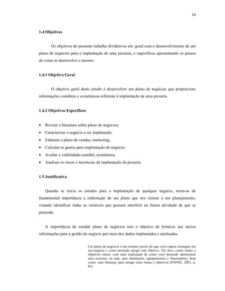 14
1.4 Objetivos
Os objetivos do presente trabalho dividem-se em: geral com o desenvolvimento de um
plano de negócios para a implantação de uma pizzaria, e específicos apresentando os passos
de como se desenvolve o mesmo.
1.4.1 Objetivo Geral
O objetivo geral deste estudo é desenvolver um plano de negócios que proporcione
informações contábeis e econômicas referente à implantação de uma pizzaria.
1.4.2 Objetivos Específicos
• Revisar a literatura sobre plano de negócios;
• Caracterizar o negócio a ser implantado;
• Elaborar o plano de vendas, marketing;
• Calcular os gastos para implantação do negócio;
• Avaliar a viabilidade contábil, econômica;
• Analisar os riscos e incertezas da implantação da pizzaria.
1.5 Justificativa
Quando se inicia os estudos para a implantação de qualquer negócio, torna-se de
fundamental importância a elaboração de um plano que nos remeta a um planejamento,
visando identificar todas as variáveis que possam interferir na futura atividade de que se
pretende.
A importância de estudar plano de negócios tem o objetivo de fornecer aos sócios
informações para a gestão do negócio por meio dos dados implantados e analisados.
Um plano de negócios é um resumo escrito do que você espera conseguir em
seu negócio e como pretende atingir este objetivo. Ele deve conter metas e
objetivos claros, com uma explicação de como você pretende administrar
seus recursos, ou seja, suas instalações, equipamentos e funcionários, bem
como, suas finanças, para atingir estas metas e objetivos (STONE, 2001, p.
03).
 