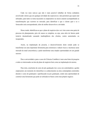 15
Cada vez mais nota-se que não é mais possível trabalhar de forma sonhadora
envolvendo valores que em qualquer atividade são expressivos e não permitem que sejam mal
utilizados, para tanto se torna necessário os empresários ou sócios estarem acompanhando as
transformações que ocorrem no mercado, para identificar o que o cliente quer e se o
fornecedor está correspondendo, além de melhor desenvolver a atividade.
Desse modo, identificou-se que o plano de negócios deve ser visto como uma parte do
processo do planejamento, pois ele nunca se completa, ou seja, uma série de fatores pode
torná-lo desatualizado causando inadimplência dos clientes, custos aumentados ou
inesperados.
Assim, na implantação da pizzaria, o desenvolvimento deste estudo pode se
transformar em uma importante ferramenta para minimizar e reduzir riscos e incertezas neste
mercado de atual concorrência, e pode transformar uma simples oportunidade em um grande
sucesso.
Para a universidade e para o curso de Ciências Contábeis é mais uma fonte de pesquisa
a todos os interessados na área de plano de negócios bem como na implantação do mesmo.
Para mim, concluinte do curso de pós graduação lato sensu em controladoria e gestão
empresarial, um momento de intensificar os conhecimentos na área contemplada construídos
durante o curso de graduação e aperfeiçoado na pos graduação, sendo uma oportunidade de
construir uma ferramenta que pode ser utilizada no futuro como meu próprio negócio.
 