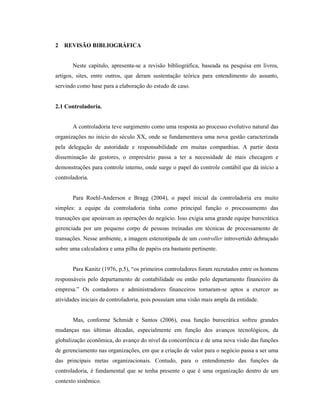 16
2 REVISÃO BIBLIOGRÁFICA
Neste capitulo, apresenta-se a revisão bibliográfica, baseada na pesquisa em livros,
artigos, sites, entre outros, que deram sustentação teórica para entendimento do assunto,
servindo como base para a elaboração do estudo de caso.
2.1 Controladoria.
A controladoria teve surgimento como uma resposta ao processo evolutivo natural das
organizações no início do século XX, onde se fundamentava uma nova gestão caracterizada
pela delegação de autoridade e responsabilidade em muitas companhias. A partir desta
disseminação de gestores, o empresário passa a ter a necessidade de mais checagem e
demonstrações para controle interno, onde surge o papel do controle contábil que dá início a
controladoria.
Para Roehl-Anderson e Bragg (2004), o papel inicial da controladoria era muito
simples: a equipe da controladoria tinha como principal função o processamento das
transações que apoiavam as operações do negócio. Isso exigia uma grande equipe burocrática
gerenciada por um pequeno corpo de pessoas treinadas em técnicas de processamento de
transações. Nesse ambiente, a imagem estereotipada de um controller introvertido debruçado
sobre uma calculadora e uma pilha de papéis era bastante pertinente.
Para Kanitz (1976, p.5), “os primeiros controladores foram recrutados entre os homens
responsáveis pelo departamento de contabilidade ou então pelo departamento financeiro da
empresa.” Os contadores e administradores financeiros tornaram-se aptos a exercer as
atividades iniciais de controladoria, pois possuíam uma visão mais ampla da entidade.
Mas, conforme Schmidt e Santos (2006), essa função burocrática sofreu grandes
mudanças nas últimas décadas, especialmente em função dos avanços tecnológicos, da
globalização econômica, do avanço do nível da concorrência e de uma nova visão das funções
de gerenciamento nas organizações, em que a criação de valor para o negócio passa a ser uma
das principais metas organizacionais. Contudo, para o entendimento das funções da
controladoria, é fundamental que se tenha presente o que é uma organização dentro de um
contexto sistêmico.
 