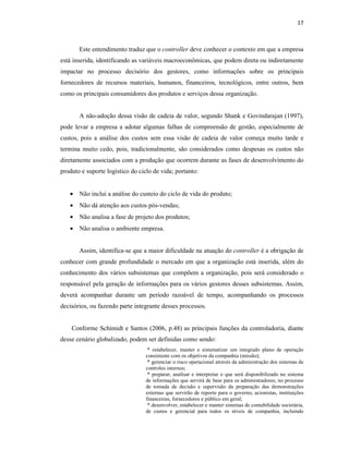 17
Este entendimento traduz que o controller deve conhecer o contexto em que a empresa
está inserida, identificando as variáveis macroeconômicas, que podem direta ou indiretamente
impactar no processo decisório dos gestores, como informações sobre os principais
fornecedores de recursos materiais, humanos, financeiros, tecnológicos, entre outros, bem
como os principais consumidores dos produtos e serviços dessa organização.
A não-adoção dessa visão de cadeia de valor, segundo Shank e Govindarajan (1997),
pode levar a empresa a adotar algumas falhas de compreensão de gestão, especialmente de
custos, pois a análise dos custos sem essa visão de cadeia de valor começa muito tarde e
termina muito cedo, pois, tradicionalmente, são considerados como despesas os custos não
diretamente associados com a produção que ocorrem durante as fases de desenvolvimento do
produto e suporte logístico do ciclo de vida; portanto:
• Não inclui a análise do custeio do ciclo de vida do produto;
• Não dá atenção aos custos pós-vendas;
• Não analisa a fase de projeto dos produtos;
• Não analisa o ambiente empresa.
Assim, identifica-se que a maior dificuldade na atuação do controller é a obrigação de
conhecer com grande profundidade o mercado em que a organização está inserida, além do
conhecimento dos vários subsistemas que compõem a organização, pois será considerado o
responsável pela geração de informações para os vários gestores desses subsistemas. Assim,
deverá acompanhar durante um período razoável de tempo, acompanhando os processos
decisórios, ou fazendo parte integrante desses processos.
Conforme Schimidt e Santos (2006, p.48) as principais funções da controladoria, diante
desse cenário globalizado, podem ser definidas como sendo:
* estabelecer, manter e sistematizar um integrado plano de operação
consistente com os objetivos da companhia (missão);
* gerenciar o risco operacional através da administração dos sistemas de
controles internos;
* preparar, analisar e interpretar o que será disponibilizado no sistema
de informações que servirá de base para os administradores, no processo
de tomada de decisão e supervisão da preparação das demonstrações
externas que servirão de reporte para o governo, acionistas, instituições
financeiras, fornecedores e público em geral;
* desenvolver, estabelecer e manter sistemas de contabilidade societária,
de custos e gerencial para todos os níveis de companhia, incluindo
 