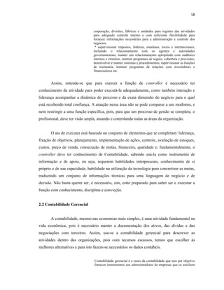 18
corporação, divisões, fábricas e unidades para registro das atividades
para adequado controle interno e com suficiente flexibilidade para
fornecer informações necessárias para a administração e controle dos
negócios.
* supervisionar impostos, federais, estaduais, locais e internacionais,
incluindo o relacionamento com os agentes e autoridades
governamentais; manter um relacionamento apropriado com auditores
internos e externos, instituir programas de seguro, cobertura e provisões;
desenvolver e manter sistemas e procedimentos; supervisionar as funções
de tesouraria; instituir programas de relações com investidores e
financiadores etc.
Assim, entende-se que para exercer a função de controller é necessário ter
conhecimento da atividade para poder executá-la adequadamente, como também interação e
liderança acompanhar a dinâmica do processo e da exata dimensão do negócio para o qual
está recebendo total confiança. A atuação nessa área não se pode comparar a um modismo, e
nem restringir a uma função específica, pois, para que um processo de gestão se complete, o
profissional, deve ter visão ampla, atuando e controlando todas as áreas da organização.
O ato de executar está baseado no conjunto de elementos que se completam: liderança,
fixação de objetivos, planejamento, implementação de ações, controle, avaliação de estoques,
custos, preço de venda, consecução de metas, financeira, qualidade e, fundamentalmente, o
controller deve ter conhecimento de Contabilidade, sabendo usá-la como instrumento de
informação e de apoio, ou seja, requerem habilidades interpessoais, conhecimento de si
próprio e de sua capacidade, habilidade na utilização da tecnologia para concretizar as metas,
traduzindo um conjunto de informações técnicas para uma linguagem de negócio e de
decisão. Não basta querer ser, é necessário, sim, estar preparado para saber ser e executar a
função com conhecimento, disciplina e convicção.
2.2 Contabilidade Gerencial
A contabilidade, mesmo nas economias mais simples, é uma atividade fundamental na
vida econômica, pois é necessário manter a documentação dos ativos, das dívidas e das
negociações com terceiros. Assim, usa-se a contabilidade gerencial para descrever as
atividades dentro das organizações, pois com recursos escassos, temos que escolher às
melhores alternativas e para isto fazem-se necessários os dados contábeis.
Contabilidade gerencial é o ramo da contabilidade que tem por objetivo
fornecer instrumentos aos administradores de empresas que os auxiliem
 