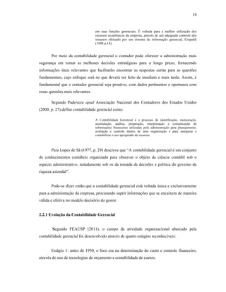 19
em suas funções gerenciais. É voltada para a melhor utilização dos
recursos econômicos da empresa, através de um adequado controle dos
insumos efetuado por um sistema de informação gerencial, Crepaldi
(1998 p.18).
Por meio da contabilidade gerencial o contador pode oferecer a administração mais
segurança em tomar as melhores decisões estratégicas para o longo prazo, fornecendo
informações úteis relevantes que facilitarão encontrar as respostas certas para as questões
fundamentais, cujo enfoque será no que deverá ser feito de imediato e mais tarde. Assim, é
fundamental que o contador gerencial seja proativo, com dados pertinentes e oportunos com
essas questões mais relevantes.
Segundo Padoveze apud Associação Nacional dos Contadores dos Estados Unidos
(2000, p. 27) define contabilidade gerencial como:
A Contabilidade Gerencial é o processo de identificação, mensuração,
acumulação, análise, preparação, interpretação e comunicação de
informações financeiras utilizadas pela administração para planejamento,
avaliação e controle dentro de uma organização e para assegurar e
contabilizar o uso apropriado de recursos.
Para Lopes de Sá (1977, p. 29) descreve que “A contabilidade gerencial é um conjunto
de conhecimentos contábeis organizado para observar o objeto da ciência contábil sob o
aspecto administrativo, notadamente sob os da tomada de decisões e política do governo da
riqueza aziendal”.
Pode-se dizer então que a contabilidade gerencial está voltada única e exclusivamente
para a administração da empresa, procurando suprir informações que se encaixem de maneira
válida e efetiva no modelo decisório do gestor.
2.2.1 Evolução da Contabilidade Gerencial
Segundo FEAUSP (2011), o campo da atividade organizacional abarcado pela
contabilidade gerencial foi desenvolvido através de quatro estágios reconhecíveis:
Estágio 1: antes de 1950, o foco era na determinação do custo e controle financeiro,
através do uso de tecnologias de orçamento e contabilidade de custos;
 