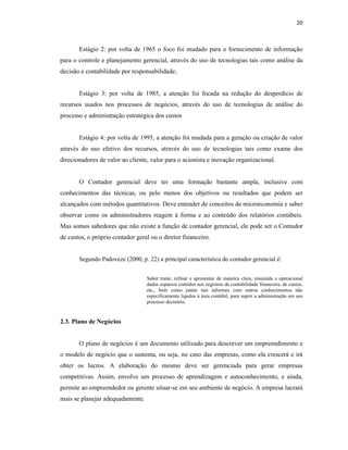 20
Estágio 2: por volta de 1965 o foco foi mudado para o fornecimento de informação
para o controle e planejamento gerencial, através do uso de tecnologias tais como análise da
decisão e contabilidade por responsabilidade;
Estágio 3: por volta de 1985, a atenção foi focada na redução do desperdício de
recursos usados nos processos de negócios, através do uso de tecnologias de análise do
processo e administração estratégica dos custos
Estágio 4: por volta de 1995, a atenção foi mudada para a geração ou criação de valor
através do uso efetivo dos recursos, através do uso de tecnologias tais como exame dos
direcionadores de valor ao cliente, valor para o acionista e inovação organizacional.
O Contador gerencial deve ter uma formação bastante ampla, inclusive com
conhecimentos das técnicas, ou pelo menos dos objetivos ou resultados que podem ser
alcançados com métodos quantitativos. Deve entender de conceitos de microeconomia e saber
observar como os administradores reagem à forma e ao conteúdo dos relatórios contábeis.
Mas somos sabedores que não existe a função de contador gerencial, ele pode ser o Contador
de custos, o próprio contador geral ou o diretor financeiro.
Segundo Padoveze (2000, p. 22) a principal característica do contador gerencial é:
Saber tratar, refinar e apresentar de maneira clara, resumida e operacional
dados esparsos contidos nos registros da contabilidade financeira, de custos,
etc., bem como juntar tais informes com outros conhecimentos não
especificamente ligados à área contábil, para suprir a administração em seu
processo decisório.
2.3. Plano de Negócios
O plano de negócios é um documento utilizado para descrever um empreendimento e
o modelo de negócio que o sustenta, ou seja, no caso das empresas, como ela crescerá e irá
obter os lucros. A elaboração do mesmo deve ser gerenciada para gerar empresas
competitivas. Assim, envolve um processo de aprendizagem e autoconhecimento, e ainda,
permite ao empreendedor ou gerente situar-se em seu ambiente de negócio. A empresa lucrará
mais se planejar adequadamente.
 