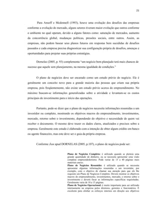 21
Para Ansoff e Mcdonnell (1993), houve uma evolução dos desafios das empresas
conforme a evolução do mercado, alguns setores tiveram maior evolução que outros conforme
o ambiente no qual operam, devido a alguns fatores como: saturação de mercados, aumento
da concorrência global, mudanças políticas, pressões sociais, entre outros. Assim, as
empresas, não podem basear seus planos futuros em respostas bem sucedidas de desafios
passados e cada empresa precisa diagnosticar sua configuração própria de desafios, ameaças e
oportunidades para projetar suas próprias estratégias.
Dornelas (2005, p. 93) complementa “um negócio bem planejado terá mais chances de
sucesso que aquele sem planejamento, na mesma igualdade de condições.”
O plano de negócios deve ser encarado como um estudo prévio do negócio. Ele é
geralmente um conceito novo para a grande maioria das pessoas que criam sua própria
empresa, pois freqüentemente, não existe um estudo prévio acerca do empreendimento. No
máximo buscam-se informações generalizadas sobre a atividade e levantam-se os custos
principais do investimento para o início das operações.
Portanto, pode-se dizer que o plano de negócios necessita informações resumidas a um
investidor ou completo, mostrando os objetivos macros do empreendimento, investimentos,
mercado, retorno sobre o investimento, dependendo do objetivo e necessidade de quem vai
receber o documento. O mesmo deve trazer os dados claros, atualizados e precisos sobre a
empresa. Geralmente este estudo é elaborado com a intenção de obter algum crédito em banco
ou agente financeiro, mas este deve ser o guia da própria empresa.
Conforme Jian apud DORNELAS (2005, p.107), o plano de negócios pode ser:
Plano de Negócios Completo: é utilizado quando se pleiteia uma
grande quantidade de dinheiro, ou se necessita apresentar uma visão
completa empreendedorismo. Pode variar de 15 a 40 páginas mais
materiais anexo.
Plano de Negócios Resumido: é utilizado quando se necessita
apresentar algumas informações resumidas a um investidor, por
exemplo, com o objetivo de chamar sua atenção para que ele lhe
requisite um Plano de Negócios Completo. Devem mostrar os objetivos
macros do empreendimento, investimentos, mercado, e retorno sobre o
investimento e deverá focar as informações específicas requisitadas.
Geralmente varia de 10 a 15 páginas.
Plano de Negócios Operacional: é muito importante para ser utilizado
internamente na empresa pelos diretores, gerentes e funcionários. É
excelente para alinhar os esforços internos em direção aos objetivos
 