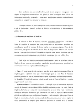 23
Com a abertura da economia brasileira, mais e mais empresas começaram a ser
exposta a competição internacional e, aos poucos o plano de negócio deixa de ser um
instrumento das grandes corporações e passa a ser adotado para qualquer empreendimento
que queira ser competitivo e se manter no mercado.
Quanto ao tamanho do plano de negócios, não existe uma quantidade exata de páginas,
o que se recomenda é escrever o plano de negócios de acordo com as necessidades do
público-alvo.
2.3.1 Estrutura de um Plano de Negócios
A estrutura do Plano de Negócios, conforme www.sebrae.com.br acesso 16/05/2011 o
Plano de Negócios é composto por várias seções que se relacionam e permitem um
entendimento global do negócio de forma escrita e em poucas páginas. Como já foi
mencionado, este padrão de estrutura de um Plano de Negócios foi definido com base em
estudos e observação de Planos de Negócios de empresas reais. Assim, acredita-se que esta
estrutura proposta está adequada ao propósito deste manual, que foca esse público alvo.
Cada seção está explicada em detalhes visando tornar a tarefa de escrever o Plano de
Negócios de sua empresa mais simples e organizada. A seguir, encontra-se uma descrição
sucinta de cada uma das seções do Plano de Negócios.
1. Capa - A capa, apesar de não parecer, é uma das partes mais importantes do Plano de
Negócios, pois é a primeira coisa que é visualizada por quem lê o seu Plano de Negócios,
devendo, portanto, ser feita de maneira limpa e com as informações necessárias e pertinentes.
2. Sumário - O Sumário deve conter o título de cada seção do Plano de Negócios e a página
respectiva onde se encontra.
3. Sumário Executivo - O Sumário Executivo é a principal seção do seu Plano de Negócios.
Através do Sumário Executivo é que o leitor decidirá se continua ou não a ler o seu Plano de
Negócios. Portanto, deve ser escrito com muita atenção, revisado várias vezes e conter uma
síntese das principais informações que constam em seu Plano de Negócios. Deve ainda ser
dirigido ao público alvo do seu Plano de Negócios e explicitar qual o objetivo do Plano de
Negócios em relação ao Leitor (ex.: requisição de financiamento junto a bancos, capital de
risco, apresentação da empresa para potenciais parceiros ou clientes etc.). O Sumário
 
