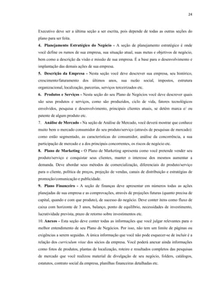 24
Executivo deve ser a última seção a ser escrita, pois depende de todas as outras seções do
plano para ser feita.
4. Planejamento Estratégico do Negócio - A seção de planejamento estratégico é onde
você define os rumos de sua empresa, sua situação atual, suas metas e objetivos de negócio,
bem como a descrição da visão e missão de sua empresa. É a base para o desenvolvimento e
implantação das demais ações de sua empresa.
5. Descrição da Empresa - Nesta seção você deve descrever sua empresa, seu histórico,
crescimento/faturamento dos últimos anos, sua razão social, impostos, estrutura
organizacional, localização, parcerias, serviços terceirizados etc.
6. Produtos e Serviços - Nesta seção do seu Plano de Negócios você deve descrever quais
são seus produtos e serviços, como são produzidos, ciclo de vida, fatores tecnológicos
envolvidos, pesquisa e desenvolvimento, principais clientes atuais, se detém marca e/ ou
patente de algum produto etc.
7. Análise de Mercado - Na seção de Análise de Mercado, você deverá mostrar que conhece
muito bem o mercado consumidor do seu produto/serviço (através de pesquisas de mercado):
como estão segmentado, as características do consumidor, análise da concorrência, a sua
participação de mercado e a dos principais concorrentes, os riscos de negócio etc.
8. Plano de Marketing - O Plano de Marketing apresenta como você pretende vender seu
produto/serviço e conquistar seus clientes, manter o interesse dos mesmos aumentar a
demanda. Deve abordar seus métodos de comercialização, diferenciais do produto/serviço
para o cliente, política de preços, projeção de vendas, canais de distribuição e estratégias de
promoção/comunicação e publicidade.
9. Plano Financeiro - A seção de finanças deve apresentar em números todas as ações
planejadas de sua empresa e as comprovações, através de projeções futuras (quanto precisa de
capital, quando e com que produto), de sucesso do negócio. Deve conter itens como fluxo de
caixa com horizonte de 3 anos, balanço, ponto de equilíbrio, necessidades de investimento,
lucratividade prevista, prazo de retorno sobre investimentos etc.
10. Anexos - Esta seção deve conter todas as informações que você julgar relevantes para o
melhor entendimento de seu Plano de Negócios. Por isso, não tem um limite de páginas ou
exigências a serem seguidas. A única informação que você não pode esquecer-se de incluir é a
relação dos curriculum vitae dos sócios da empresa. Você poderá anexar ainda informações
como fotos de produtos, plantas de localização, roteiro e resultados completos das pesquisas
de mercado que você realizou material de divulgação de seu negócio, folders, catálogos,
estatutos, contrato social da empresa, planilhas financeiras detalhadas etc.
 
