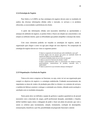 28
2.3.4 Estratégia do Negócio
Para Salim et al (2005), na fase estratégica do negócio devem estar os resultados de
análise das diversas informações obtidas sobre o mercado, os serviços e os produtos
oferecidos, as necessidades e preferências do cliente.
A partir das informações obtidas será necessário identificar as oportunidades e
ameaças do ambiente de negócio, os pontos fortes e fracos em relação aos concorrentes e em
relação ao ambiente interno, quais as dificuldades que podem atrapalhar o alcançar das metas.
Com esses elementos poderão ser traçadas as estratégias do negócio, aonde a
organização quer chegar e como vai agir para chegar até seus objetivos. Na composição da
estratégia do negócio devem ser vistos os seguintes pontos:
• Quais os segmentos do mercado que serão trabalhados e por quê?
• Existe algum caso de sucesso que possa ser analisado dentro da
mesma atividade ou em atividades afins?
• É possível trabalhar dentro de um nicho de mercado?
• Quais as possíveis barreiras de entrada e saída?
• Qual o posicionamento sobre os concorrentes em relação ao preço,
posicionamento, características do produto, mercado alvo, e
publicidade?
• Quais as possíveis ou já existentes alianças estratégicas?
2.3.5 Organização e Gerência do Negócio
Trata-se de como a empresa vai funcionar, ou seja, como vai ser sua organização para
cumprir os objetivos do negócio e a estratégia estabelecida. Cuidando necessariamente são
importantes as áreas de venda e de produção para obter os clientes e os contratos de serviços,
e também de fabricar construir e entregar o contratado aos clientes, obtendo assim aceitação e
satisfação com os resultados alcançados.
Neste ponto deve ser definida a equipe de gerência e quadros quantitativos de pessoal
necessário com a descrição de cargos, perfil profissional desejado, autoridades e funções,
definir também regras claras e delegação de poder e fazer um plano de pessoal, que vem a
serem os critérios para recrutamento, seleção, treinamento, avaliação de desempenho,
remunerações, benefícios e por fim, possibilidades de progressão funcional e salarial.
 