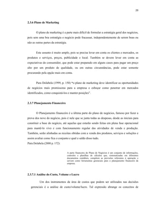 29
2.3.6 Plano de Marketing
O plano de marketing é a parte mais difícil de formular a estratégia geral dos negócios,
pois sem uma boa estratégia o negócio pode fracassar, independentemente de serem boas ou
não as outras partes da estratégia.
Este assunto é muito amplo, pois se precisa levar em conta os clientes e mercados, os
produtos e serviços, preços, publicidade e local. Também se devem levar em conta as
expectativas do consumidor, que pode estar preparado em alguns casos para pagar um preço
alto por um produto de qualidade, ou em outras circunstâncias, pode estar somente
procurando pela opção mais em conta.
Para Dolabela (1999, p. 150) “o plano de marketing deve identificar as oportunidades
de negócios mais promissoras para a empresa e esboçar como penetrar em mercados
identificados, como conquistá-los e manter posições”.
2.3.7 Planejamento Financeiro
O Planejamento financeiro é a última parte do plano de negócios, famoso por fazer a
prova dos nove do negócio, pois é nele que se junta todas as despesas, desde as iniciais para
constituir a base do negócio, até aquelas que estarão sendo feitas em plena fase operacional
para mantê-lo vivo e com funcionamento regular das atividades de venda e produção.
Também, serão alinhadas as receitas obtidas com a venda dos produtos, serviços e soluções e
assim avaliar como fica o conjunto e qual o saldo disso tudo.
Para Dolabela (2000 p. 172):
A parte financeira do Plano de Negócios é um conjunto de informações,
controles e planilhas de cálculos que, sistematizadas em diferentes
documentos contábeis, compõem as previsões referentes à operação e
servem como ferramentas gerenciais para o planejamento financeiro da
empresa.
2.3.7.1 Análise do Custo, Volume e Lucro
Um dos instrumentos da área de custos que podem ser utilizados nas decisões
gerenciais é a análise de custo/volume/lucro. Tal expressão abrange os conceitos de
 