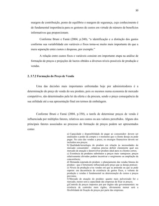 30
margem de contribuição, ponto de equilíbrio e margem de segurança, cujo conhecimento é
de fundamental importância para os gestores de custos em virtude do número de benefícios
informativos que proporcionam.
Conforme Bruni e Famá (2004, p.240), “a identificação e a distinção dos gastos
conforme sua variabilidade em variáveis e fixos torna-se muito mais importante do que a
mera separação entre custos e despesas, por exemplo.”
A relação entre custos fixos e variáveis consiste em importante etapa na análise de
formação de preços e projeções de lucros obtidos a diversos níveis possíveis de produção e
vendas.
2. 3.7.2 Formação do Preço de Venda
Uma das decisões mais importantes enfrentadas hoje por administrodores é a
determinação do preço de venda do seu produto, pois os mesmos numa economia de mercado
competitivo, são determinados pela lei da oferta e da procura, sendo o preço consequência da
sua utilidade até a sua apresentação final em termos de embalagem.
Conforme Bruni e Famá (2004, p.350), a tarefa de determinar preços de venda é
influenciada por múltiplos fatores, relativos aos custos ou aos valores percebidos. Alguns dos
principais fatores associados ao processo de formação de preços podem ser apresentados
como:
a) Capacidade e disponibilidade de pagar ao consumidor: devem ser
analisados o poder da compra e o momento que o cliente deseja ou pode
pagar. No caso das vendas a prazo, os encargos financeiros devem ser
incluídos nos preços;
b) Qualidade/tecnologia do produto em relação às necessidades do
mercado consumidor: empresa precisa definir claramente qual seu
mercado de atuação e desenvolver produto ideal para os clientes certos;
c) Existência de produtos substitutos a preços mais vantajosos: preços
relativamente elevados podem incentivar o surgimento ou ampliação da
concorrência;
d) Demanda esperada do produto: o planejamento das vendas futuras do
produto - que é fortemente influeciada pelo preço que se deseja praticar;
e) Níveis de produção e/ou vendas em que se pretende ou que se pode
esperar: em decorrência da existência de gastos fixos, o volume de
produção e vendas é fundamental na determinação de custos e preços
previstos;
f) Mercado de atuação do produto: quanto mais pulverizado for o
mercado, menor será a capacidade das empresas de fixar os preços;
g)Controle de preços impostos por por órgãos não governamentais: na
exisência de controles mais rígdos, obviamente menor será a
flexibilidade de fixação de preços por parte das empresas;
 