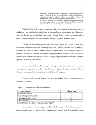 31
h) Custos e despesas de fabricar, administrar e comercializar o produto:
custos e despesas devem ser reconhecidos a fundo, principalmente a
distinção entre gastos indiretos e fixos – associados a estrutura da
empresa; dos gastos variáveis – identficados nos produtos;
i) Ganhos e perdas de gerir o produto: gastos associados a investimentos
de natureza permanente ou em capital de giro, incluindo o custo de
opurtunidade dos recursos empregados nas operações.
Portanto a fixação do preço de venda não cabe esclusivamente ao setor de custos ou
marketing, e sim o dirigente verdadeiro vai ter de pesar bem as informções e usar o bm senso,
sua experiência e sua sensibilidade para tomar a decisão final, levando em consideração o
custo efetivo de aquisição, despesas de comercialização, despesas gerais e o lucro.
O método de formação de preços mais tradicional consiste em calcular o custo total
unitário do produto e acrescentar uma margem de lucro, também chamada markup. Deve ser
calculado de forma a gerar a taxa de retorno desejada sobre o investimento próprio da
empresa. No preço de venda incidem alguns encargos (impostos, comissões, etc.), isto precisa
ser levado em conta no processo de cálculo do preço que por este motivo não será a simples
aplicação do markup sobre o custo.
Num processo de formação de preços mais rigoroso, outros ajustes são necessários,
como prazo de pagamento concedido pelos fornecedores, prazo de pagamento concedido aos
clientes, prazo de recolhimento de impostos incidentes sobre o preço.
O modelo básico de precificação com base no markup sobre o custo considera os
seguintes elementos:
Quadro 2: Elementos para Cálculo do Markup.
Fonte: Instituto de estudos Financeiros (IEF) (2009)
Neste modelo básico, o preço de venda é calculado a partir do seguinte raciocínio: o
preço de venda menos os encargos sobre vendas deve ser igual ao custo de produção/operação
ELEMENTOS SÍMBOLO
Custo total unitário C
% de encargos sobre vendas E
% markup sobre o custo M
Preço de venda P
 
