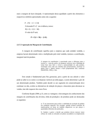 32
mais a margem de lucro desejada. A representação dessa igualdade a partir dos elementos e
respectivos símbolos apresentados antes são a seguinte:
P - P.E = C + C.M
Colocando P e C em evidência, temos:
P(1- E) = C(1 + M)
O valor de P será:
2.3.7.3 Apuração da Margem de Contribuição
A margem de contribuição significa para a empresa que cada unidade vendida, a
empresa lucrará determinado valor e multiplicado pelo total vendido, teremos a contribuição,
marginal total do produto.
A margem de contribuição é conceituada como a diferença entre a
receita e a soma de custos e de despesas variáveis, tem a finalidade de
tornar bem mais fácil e visível a potencialidade de cada produto,
mostrando como cada um contribui para primeiramente, amortizar os
gastos fixos e depois formar o lucro propriamente dito, conforme
(MARTINS, 1990, p. 166).
Este estudo é fundamental para fins gerenciais, pois a partir do seu cálculo e valor
pode-se saber se os custos e as despesas variáveis já estão pagas, e assim determinar o giro de
um determinado produto. Também pode decidir se um segmento de comercialização deve
continuar ou não, avaliar as alternativas de redução de preços e descontos para alavancar as
vendas, mas não esquecer dos cusos fixos.
Conforme Kopak (2004, p.3), entre as vantagens e desvantagens do conhecimento das
margens de contribuições das divisões, linha de produção e de produtos pode ser destacadas
os seguintes:
a) É um instrumento para avaliar a viabilidade de aceitação de pedidos
em condições especiais. Por exemplo: quando existem restrições de
matéria-prima ou horas de trabalho disponíveis ou por preços e
quantidades diferentes dos praticados;
b) Ajudam o gestor a decidir que produtos devem merecer maior
esforço de venda ou colocados em planos secundários ou simplesmente
P = C(1 + M) ÷ (1-E)
 