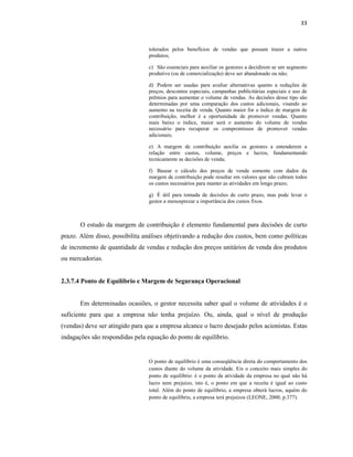 33
tolerados pelos benefícios de vendas que possam trazer a outros
produtos;
c) São essenciais para auxiliar os gestores a decidirem se um segmento
produtivo (ou de comercialização) deve ser abandonado ou não;
d) Podem ser usadas para avaliar alternativas quanto a reduções de
preços, descontos especiais, campanhas publicitárias especiais e uso de
prêmios para aumentar o volume de vendas. As decisões desse tipo são
determinadas por uma comparação dos custos adicionais, visando ao
aumento na receita de venda. Quanto maior for o índice de margem de
contribuição, melhor é a oportunidade de promover vendas. Quanto
mais baixo o índice, maior será o aumento do volume de vendas
necessário para recuperar os compromissos de promover vendas
adicionais;
e) A margem de contribuição auxilia os gestores a entenderem a
relação entre custos, volume, preços e lucros, fundamentando
tecnicamente as decisões de venda;
f) Basear o cálculo dos preços de venda somente com dados da
margem de contribuição pode resultar em valores que não cubram todos
os custos necessários para manter as atividades em longo prazo;
g) É útil para tomada de decisões de curto prazo, mas pode levar o
gestor a menosprezar a importância dos custos fixos.
O estudo da margem de contribuição é elemento fundamental para decisões de curto
prazo. Além disso, possibilita análises objetivando a redução dos custos, bem como políticas
de incremento de quantidade de vendas e redução dos preços unitários de venda dos produtos
ou mercadorias.
2.3.7.4 Ponto de Equilíbrio e Margem de Segurança Operacional
Em determinadas ocasiões, o gestor necessita saber qual o volume de atividades é o
suficiente para que a empresa não tenha prejuízo. Ou, ainda, qual o nível de produção
(vendas) deve ser atingido para que a empresa alcance o lucro desejado pelos acionistas. Estas
indagações são respondidas pela equação do ponto de equilíbrio.
O ponto de equilíbrio é uma conseqüência direta do comportamento dos
custos diante do volume da atividade. Eis o conceito mais simples do
ponto de equilíbrio: é o ponto da atividade da empresa no qual não há
lucro nem prejuízo, isto é, o ponto em que a receita é igual ao custo
total. Além do ponto de equilíbrio, a empresa obterá lucros, aquém do
ponto de equilíbrio, a empresa terá prejuízos (LEONE, 2000, p.377).
 