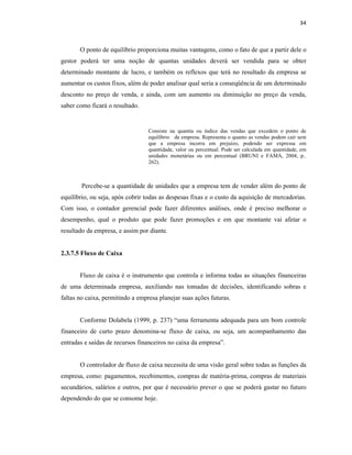 34
O ponto de equilíbrio proporciona muitas vantagens, como o fato de que a partir dele o
gestor poderá ter uma noção de quantas unidades deverá ser vendida para se obter
determinado montante de lucro, e também os reflexos que terá no resultado da empresa se
aumentar os custos fixos, além de poder analisar qual seria a conseqüência de um determinado
desconto no preço de venda, e ainda, com um aumento ou diminuição no preço da venda,
saber como ficará o resultado.
Consiste na quantia ou índice das vendas que excedem o ponto de
equilíbrio da empresa. Representa o quanto as vendas podem cair sem
que a empresa incorra em prejuízo, podendo ser expressa em
quantidade, valor ou percentual. Pode ser calculada em quantidade, em
unidades monetárias ou em percentual (BRUNI e FAMÁ, 2004, p..
262).
Percebe-se a quantidade de unidades que a empresa tem de vender além do ponto de
equilíbrio, ou seja, após cobrir todas as despesas fixas e o custo da aquisição de mercadorias.
Com isso, o contador gerencial pode fazer diferentes análises, onde é preciso melhorar o
desempenho, qual o produto que pode fazer promoções e em que montante vai afetar o
resultado da empresa, e assim por diante.
2.3.7.5 Fluxo de Caixa
Fluxo de caixa é o instrumento que controla e informa todas as situações financeiras
de uma determinada empresa, auxiliando nas tomadas de decisões, identificando sobras e
faltas no caixa, permitindo a empresa planejar suas ações futuras.
Conforme Dolabela (1999, p. 237) “uma ferramenta adequada para um bom controle
financeiro de curto prazo denomina-se fluxo de caixa, ou seja, um acompanhamento das
entradas e saídas de recursos financeiros no caixa da empresa”.
O controlador de fluxo de caixa necessita de uma visão geral sobre todas as funções da
empresa, como: pagamentos, recebimentos, compras de matéria-prima, compras de materiais
secundários, salários e outros, por que é necessário prever o que se poderá gastar no futuro
dependendo do que se consome hoje.
 