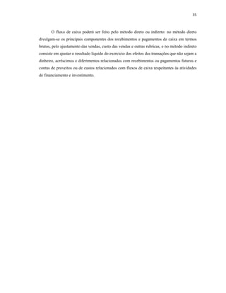 35
O fluxo de caixa poderá ser feito pelo método direto ou indireto: no método direto
divulgam-se os principais componentes dos recebimentos e pagamentos de caixa em termos
brutos, pelo ajustamento das vendas, custo das vendas e outras rubricas, e no método indireto
consiste em ajustar o resultado líquido do exercício dos efeitos das transações que não sejam a
dinheiro, acréscimos e diferimentos relacionados com recebimentos ou pagamentos futuros e
contas de proveitos ou de custos relacionados com fluxos de caixa respeitantes às atividades
de financiamento e investimento.
 