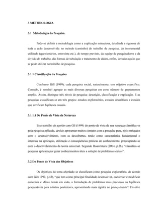 36
3 METODOLOGIA
3.1 Metodologia da Pesquisa.
Pode-se definir a metodologia como a explicação minuciosa, detalhada e rigorosa de
toda a ação desenvolvida no método (caminho) do trabalho de pesquisa, do instrumental
utilizado (questionários, entrevista etc.), do tempo previsto, da equipe de pesquisadores e da
divisão do trabalho, das formas de tubulação e tratamento de dados, enfim, de tudo aquilo que
se pode utilizar no trabalho de pesquisa.
3.1.1 Classificação da Pesquisa
Conforme Gill (1999), cada pesquisa social, naturalmente, tem objetivo específico.
Contudo, é possível agrupar as mais diversas pesquisas em certo número de grupamentos
amplos. Assim, distingue três níveis de pesquisa: descrição, classificação e explicação. E as
pesquisas classificam-se em três grupos: estudos exploratórios, estudos descritivos e estudos
que verificam hipóteses causais.
3.1.1.1 Do Ponto de Vista da Natureza
Este trabalho de acordo com Gil (1999) do ponto de vista de sua natureza classifica-se
pela pesquisa aplicada, devido apresentar muitos contatos com a pesquisa pura, pois enriquece
com o desenvolvimento, com as descobertas, tendo como característica fundamental o
interesse na aplicação, utilização e conseqüências práticas do conhecimento, preocupando-se
com o desenvolvimento da teoria universal. Segundo Boaventura (2004, p.56), “classifica-se
pesquisa aplicada por gerar conhecimentos úteis a solução de problemas sociais”.
3.2 Do Ponto de Vista dos Objetivos
Os objetivos do tema abordado se classificam como pesquisa exploratória, de acordo
com Gil (1999, p.43), “que tem como principal finalidade desenvolver, esclarecer e modificar
conceitos e idéias, tendo em vista, a formulação de problemas mais preciosos ou hipóteses
pesquisáveis para estudos posteriores, apresentando mais rigidez no planejamento”. Envolve
 