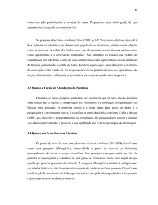 37
entrevistas não padronizadas e estudos de casos. Proporciona uma visão geral, de tipo
aproximativo, acerca de determinado fato.
Na pesquisa descritiva, conforme Silva (2003, p. 65) “tem como objetivo principal à
descrição das características de determinada população ou fenômeno, estabelecendo relações
entre as variáveis. A coleta dos dados nesse tipo de pesquisa possui técnicas padronizadas,
como questionário e a observação sistemática”. São inúmeros os estudos que podem ser
classificados sob este título e uma de suas características mais significativas está na utilização
de técnicas padronizadas e coleta de dados. Também aquelas que visam descobrir a existência
de associações entre variáveis. As pesquisas descritivas juntamente com as exploratórias são
as que habitualmente realizam os pesquisadores sociais preocupados com sua prática.
3.3 Quanto a Forma de Abordagem do Problema
Classifica-se como pesquisa qualitativa por considerar que há uma relação dinâmica
entre mundo real e sujeito, a interpretação dos fenômenos e a atribuição de significados são
básicas nessa pesquisa. O ambiente natural é a fonte direta para coleta de dados e o
pesquisador é o instrumento-chave. E classifica-se como descritiva, conforme Collis e Hussey
(2005), pois descreve o comportamento dos fenômenos. Os pesquisadores tendem a analisar
seus dados indutivamente, o processo e seu significado são os focos principais da abordagem.
3.4 Quanto aos Procedimentos Técnicos
Do ponto de vista de seus procedimentos técnicos conforme Gil (1999) classifica-se
como uma pesquisa bibliográfica, desenvolvida a partir de material já elaborado,
principalmente de livros e artigos científicos. Sua principal vantagem reside no fato de
permitir ao investigador a cobertura de uma gama de fenômenos muito mais ampla do que
aquela que poderia pesquisar diretamente. A pesquisa bibliográfica também é indispensável
em estudos históricos, não havendo outra maneira de conhecer os fatos passados. Classifica-se
também pelo levantamento de dados que se caracterizam pela interrogação direta das pessoas
cujo comportamento se deseja conhecer.
 