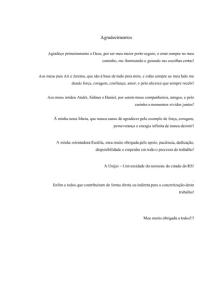 4
Agradecimentos
Agradeço primeiramente a Deus, por ser meu maior porto seguro, e estar sempre no meu
caminho, me iluminando e guiando nas escolhas certas!
Aos meus pais Ari e Jurema, que são à base de tudo para mim, e estão sempre ao meu lado me
dando força, coragem, confiança, amor, e pelo alicerce que sempre recebi!
Aos meus irmãos André, Sidinei e Daniel, por serem meus companheiros, amigos, e pelo
carinho e momentos vividos juntos!
À minha nona Maria, que nunca canso de agradecer pelo exemplo de força, coragem,
perseverança e energia infinita de nunca desistir!
A minha orientadora Eusélia, meu muito obrigada pelo apoio, paciência, dedicação,
disponibilidade e empenho em todo o processo do trabalho!
A Unijuí – Universidade do noroeste do estado do RS!
.
Enfim a todos que contribuíram de forma direta ou indireta para a concretização deste
trabalho!
Meu muito obrigada a todos!!!
 