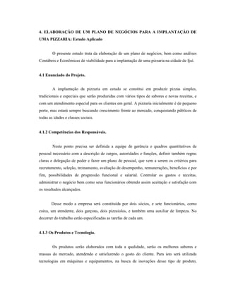 40
4. ELABORAÇÃO DE UM PLANO DE NEGÓCIOS PARA A IMPLANTAÇÃO DE
UMA PIZZARIA: Estudo Aplicado
O presente estudo trata da elaboração de um plano de negócios, bem como análises
Contábeis e Econômicas de viabilidade para a implantação de uma pizzaria na cidade de Ijuí.
4.1 Enunciado do Projeto.
A implantação da pizzaria em estudo se constitui em produzir pizzas simples,
tradicionais e especiais que serão produzidas com vários tipos de sabores e novas receitas, e
com um atendimento especial para os clientes em geral. A pizzaria inicialmente é de pequeno
porte, mas estará sempre buscando crescimento frente ao mercado, conquistando públicos de
todas as idades e classes sociais.
4.1.2 Competências dos Responsáveis.
Neste ponto precisa ser definida a equipe de gerência e quadros quantitativos de
pessoal necessário com a descrição de cargos, autoridades e funções, definir também regras
claras e delegação de poder e fazer um plano de pessoal, que vem a serem os critérios para
recrutamento, seleção, treinamento, avaliação de desempenho, remunerações, benefícios e por
fim, possibilidades de progressão funcional e salarial. Controlar os gastos e receitas,
administrar o negócio bem como seus funcionários obtendo assim aceitação e satisfação com
os resultados alcançados.
Desse modo a empresa será constituída por dois sócios, e sete funcionários, como
caixa, um atendente, dois garçons, dois pizzaiolos, e também uma auxiliar de limpeza. No
decorrer do trabalho estão especificadas as tarefas de cada um.
4.1.3 Os Produtos e Tecnologia.
Os produtos serão elaborados com toda a qualidade, serão os melhores sabores e
massas do mercado, atendendo e satisfazendo o gosto do cliente. Para isto será utilizada
tecnologias em máquinas e equipamentos, na busca de inovações desse tipo de produto,
 