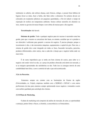 45
totalmente os cabelos, não utilizar aliança, anel, brincos, relógio, e possuir bons hábitos de
higiene (lavar as mãos, fazer a barba, não falar sobre o alimento). Os recheios devem ser
colocados em recipientes plásticos em pequenas quantidades, a fim de reduzir o tempo de
exposição do recheio em temperatura ambiente. Iremos utilizar utensílios de alumínio ou
inox, manter as gavetas de massa limpas e sem sobras de massas para o dia seguinte.
Terceirização: não haverá
Sistemas de gestão: Todo e qualquer negócio para ter sucesso é necessário uma boa
gestão, para que o mesmo se concretizar não basta, no entanto, acreditar que só o produto a
ser oferecido é suficiente para garantir o sucesso do negócio. É preciso planejar, porque o
investimento é alto, e são necessárias máquinas, equipamentos e capital de giro. Para isto, o
sistema de gestão deve estar integrado em todas as fases, buscando inovações, parcerias,
produtos diferenciados, entre outros, mas a cada dia o desejo que o negócio tenha cada vez
mais êxito.
É de suma importância que se tenha um bom sistema de custos, para saber se o
negócio está sendo viável ou não, se o preço do produto oferecido está dentro do mercado, e
se as margens apresentadas são satisfatórias ou não. Tudo isso se consegue através de uma
contabilidade bem feita, e com o controle de tudo o que está acontecendo.
3.2.6 As Parcerias.
Estaremos sempre em contato com as Instituições de Ensino da região
(Universidades, ex. Unijuí), empresas, também com o SEBRAE e SENAC e com outros
profissionais da área para estarmos sempre aprimorando nosso negócio e tornando-o assim
com melhor qualidade para satisfação dos clientes.
3.3 O Plano de Marketing.
O plano de marketing será composto da análise do mercado, do setor, as oportunidade
e ameaças, pontos fortes e fracos, a clientela, a concorrência e os fornecedores.
 