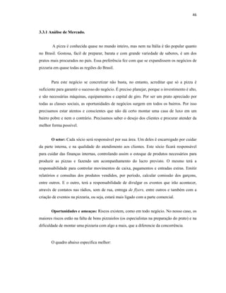 46
3.3.1 Análise de Mercado.
A pizza é conhecida quase no mundo inteiro, mas nem na Itália é tão popular quanto
no Brasil. Gostosa, fácil de preparar, barata e com grande variedade de sabores, é um dos
pratos mais procurados no país. Essa preferência fez com que se expandissem os negócios de
pizzaria em quase todas as regiões do Brasil.
Para este negócio se concretizar não basta, no entanto, acreditar que só a pizza é
suficiente para garantir o sucesso do negócio. É preciso planejar, porque o investimento é alto,
e são necessárias máquinas, equipamentos e capital de giro. Por ser um prato apreciado por
todas as classes sociais, as oportunidades de negócios surgem em todos os bairros. Por isso
precisamos estar atentos e conscientes que não dá certo montar uma casa de luxo em um
bairro pobre e nem o contrário. Precisamos saber o desejo dos clientes e procurar atender da
melhor forma possível.
O setor: Cada sócio será responsável por sua área. Um deles é encarregado por cuidar
da parte interna, e na qualidade do atendimento aos clientes. Este sócio ficará responsável
para cuidar das finanças internas, controlando assim o estoque de produtos necessários para
produzir as pizzas e fazendo um acompanhamento do lucro previsto. O mesmo terá a
responsabilidade para controlar movimentos de caixa, pagamentos e entradas extras. Emitir
relatórios e consultas dos produtos vendidos, por período, calcular comissão dos garçons,
entre outros. E o outro, terá a responsabilidade de divulgar os eventos que irão acontecer,
através de contatos nas rádios, som de rua, entrega de flyers, entre outros e também com a
criação de eventos na pizzaria, ou seja, estará mais ligado com a parte comercial.
Oportunidades e ameaças: Riscos existem, como em todo negócio. No nosso caso, os
maiores riscos estão na falta de bons pizzaiolos (os especialistas na preparação do prato) e na
dificuldade de montar uma pizzaria com algo a mais, que a diferencie da concorrência.
O quadro abaixo especifica melhor:
 