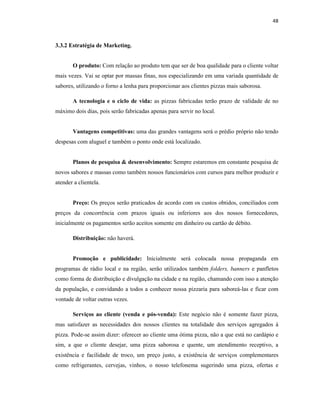 48
3.3.2 Estratégia de Marketing.
O produto: Com relação ao produto tem que ser de boa qualidade para o cliente voltar
mais vezes. Vai se optar por massas finas, nos especializando em uma variada quantidade de
sabores, utilizando o forno a lenha para proporcionar aos clientes pizzas mais saborosa.
A tecnologia e o ciclo de vida: as pizzas fabricadas terão prazo de validade de no
máximo dois dias, pois serão fabricadas apenas para servir no local.
Vantagens competitivas: uma das grandes vantagens será o prédio próprio não tendo
despesas com aluguel e também o ponto onde está localizado.
Planos de pesquisa & desenvolvimento: Sempre estaremos em constante pesquisa de
novos sabores e massas como também nossos funcionários com cursos para melhor produzir e
atender a clientela.
Preço: Os preços serão praticados de acordo com os custos obtidos, conciliados com
preços da concorrência com prazos iguais ou inferiores aos dos nossos fornecedores,
inicialmente os pagamentos serão aceitos somente em dinheiro ou cartão de débito.
Distribuição: não haverá.
Promoção e publicidade: Inicialmente será colocada nossa propaganda em
programas de rádio local e na região, serão utilizados também folders, banners e panfletos
como forma de distribuição e divulgação na cidade e na região, chamando com isso a atenção
da população, e convidando a todos a conhecer nossa pizzaria para saboreá-las e ficar com
vontade de voltar outras vezes.
Serviços ao cliente (venda e pós-venda): Este negócio não é somente fazer pizza,
mas satisfazer as necessidades dos nossos clientes na totalidade dos serviços agregados à
pizza. Pode-se assim dizer: oferecer ao cliente uma ótima pizza, não a que está no cardápio e
sim, a que o cliente desejar, uma pizza saborosa e quente, um atendimento receptivo, a
existência e facilidade de troco, um preço justo, a existência de serviços complementares
como refrigerantes, cervejas, vinhos, o nosso telefonema sugerindo uma pizza, ofertas e
 