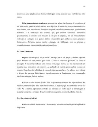 49
promoções, uma relação com o cliente, tratá-lo pelo nome, conhecer suas preferências, entre
outros.
Relacionamento com os clientes: as empresas, sejam elas do porte da pizzaria ou de
um porte maior, poderão atingir melhor seus objetivos de marketing de relacionamento com
seus clientes, com investimento financeiro adequado e resultados mensuráveis, possibilitando
melhorias e a fidelização dos clientes, que, por estarem satisfeitos, aumentarão
gradativamente o consumo dos produtos e serviços da empresa, em um relacionamento
recíproco de vantagens e de ganhos mútuos e necessários para ambas as partes, clientes e
fornecedores. Portanto, iremos manter estratégias de fidelização com os clientes, e
conseqüentemente manter os diferenciais competitivos.
3.4 Plano Financeiro.
O preço de uma pizza não é único. Cada tipo tem o seu preço. O mesmo tipo tem
preço diferente de uma pizzaria para outra. A razão é conhecida por todos. O custo de
produção. A mussarela usada em uma pizzaria com preços baixos, não é a mesma usada em
pizzaria onde tem preços são maiores. A qualidade da matéria prima define o preço do
produto. Outro fator é a habilidade do pizzaiolo e de seus auxiliares. No salão, o nível cultural
e técnico dos garçons. Dois fatores: ingredientes caros e funcionários bem remunerados
interferem no preço final do produto.
Calcular o custo de uma pizza é fácil. O pizzaiologo depende dos ingredientes e dos
recursos para fabricação. Se a pizza não ficar boa, o freguês paga. Vai embora e talvez não
volte. Na seqüência, apresentam-se todos os cálculos dos custos desde a implantação da
pizzaria, bem como a apuração do custo unitário nos cenários pessimista, ideal e otimista.
3.4.1 Investimento Inicial.
Conforme quadro, apresenta-se a descrição do investimento inicial para a implantação
da pizzaria.
 