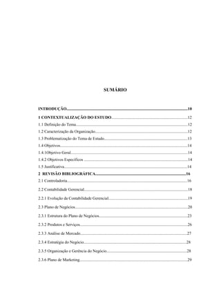 5
SUMÁRIO
INTRODUÇÃO.......................................................................................................................10
1 CONTEXTUALIZAÇÃO DO ESTUDO...........................................................................12
1.1 Definição do Tema..............................................................................................................12
1.2 Caracterização da Organização...........................................................................................12
1.3 Problematização do Tema de Estudo..................................................................................13
1.4 Objetivos.............................................................................................................................14
1.4.1Objetivo Geral...................................................................................................................14
1.4.2 Objetivos Específicos ......................................................................................................14
1.5 Justificativa.........................................................................................................................14
2 REVISÃO BIBLIOGRÁFICA.........................................................................................16
2.1 Controladoria......................................................................................................................16
2.2 Contabilidade Gerencial......................................................................................................18
2.2.1 Evolução da Contabilidade Gerencial..............................................................................19
2.3 Plano de Negócios...............................................................................................................20
2.3.1 Estrutura do Plano de Negócios.......................................................................................23
2.3.2 Produtos e Serviços..........................................................................................................26
2.3.3 Análise de Mercado.........................................................................................................27
2.3.4 Estratégia do Negócio.....................................................................................................28
2.3.5 Organização e Gerência do Negócio...............................................................................28
2.3.6 Plano de Marketing..........................................................................................................29
 