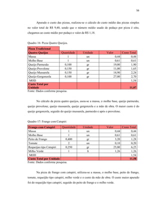 56
Apurado o custo das pizzas, realizou-se o cálculo do custo médio das pizzas simples
no valor total de R$ 9,40, sendo que o número médio usado de pedaço por pizza é oito,
chegamos ao custo médio por pedaço o valor de R$ 1,18.
Quadro 16: Pizza Quatro Queijos.
Pizza Tradicional
Quatro Queijos Quantidade Unidade Valor Custo Total
Massa 1 un 0,44 0,44
Molho Base 1 un 0,61 0,61
Queijo Parmesão 0,100 gr 19,00 1,90
Queijo Provolone 0,150 gr 11,00 1,65
Queijo Mussarela 0,150 gr 14,90 2,24
Queijo Gorgonzola 0,100 gr 27,00 2,70
MOD 1,54
Custo Total por
Unidade 11,07
Fonte: Dados conforme pesquisa.
No cálculo da pizza quatro queijos, usou-se a massa, o molho base, queijo parmesão,
queijo provolone, queijo mussarela, queijo gorgonzola e a mão de obra. O maior custo é do
queijo gorgonzola, seguido do queijo mussarela, parmesão e após o provolone.
Quadro 17: Frango com Catupiri
Frango com Catupiri Quantidade Unidade Valor Custo Total
Massa 1 un 0,44 0,44
Molho Base 1 un 0,61 0,61
Peito de Frango 0,400 gr 3,20 1,28
Tomate 2 un 0,10 0,20
Requeijao tipo Catupiri 0,250 gr 25,00 6,25
Milho Verde 1 lt 1,26 1,26
MOD 1,54
Custo Total por Unidade 11,58
Fonte: Dados conforme pesquisa.
Na pizza de frango com catupiri, utilizou-se a massa, o molho base, peito de frango,
tomate, requeijão tipo catupiri, milho verde e o custo da mão de obra. O custo maior apurado
foi do requeijão tipo catupiri, seguido do peito de frango e o milho verde.
 