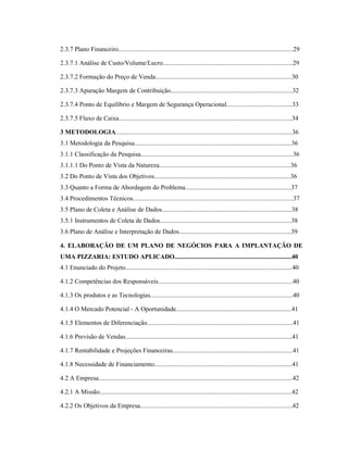 6
2.3.7 Plano Financeiro.............................................................................................................29
2.3.7.1 Análise de Custo/Volume/Lucro.................................................................................29
2.3.7.2 Formação do Preço de Venda.....................................................................................30
2.3.7.3 Apuração Margem de Contribuição............................................................................32
2.3.7.4 Ponto de Equilíbrio e Margem de Segurança Operacional.........................................33
2.3.7.5 Fluxo de Caixa............................................................................................................34
3 METODOLOGIA..............................................................................................................36
3.1 Metodologia da Pesquisa..................................................................................................36
3.1.1 Classificação da Pesquisa...............................................................................................36
3.1.1.1 Do Ponto de Vista da Natureza..................................................................................36
3.2 Do Ponto de Vista dos Objetivos.....................................................................................36
3.3 Quanto a Forma de Abordagem do Problema..................................................................37
3.4 Procedimentos Técnicos....................................................................................................37
3.5 Plano de Coleta e Análise de Dados.................................................................................38
3.5.1 Instrumentos de Coleta de Dados..................................................................................38
3.6 Plano de Análise e Interpretação de Dados......................................................................39
4. ELABORAÇÃO DE UM PLANO DE NEGÓCIOS PARA A IMPLANTAÇÃO DE
UMA PIZZARIA: ESTUDO APLICADO.........................................................................40
4.1 Enunciado do Projeto........................................................................................................40
4.1.2 Competências dos Responsáveis....................................................................................40
4.1.3 Os produtos e as Tecnologias.........................................................................................40
4.1.4 O Mercado Potencial - A Oportunidade........................................................................41
4.1.5 Elementos de Diferenciação...........................................................................................41
4.1.6 Previsão de Vendas........................................................................................................41
4.1.7 Rentabilidade e Projeções Financeiras...........................................................................41
4.1.8 Necessidade de Financiamento......................................................................................41
4.2 A Empresa.........................................................................................................................42
4.2.1 A Missão........................................................................................................................42
4.2.2 Os Objetivos da Empresa...............................................................................................42
 