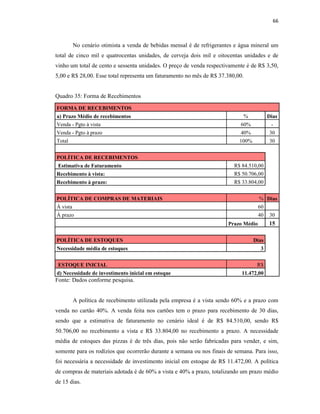 66
No cenário otimista a venda de bebidas mensal é de refrigerantes e água mineral um
total de cinco mil e quatrocentas unidades, de cerveja dois mil e oitocentas unidades e de
vinho um total de cento e sessenta unidades. O preço de venda respectivamente é de R$ 3,50,
5,00 e R$ 28,00. Esse total representa um faturamento no mês de R$ 37.380,00.
Quadro 35: Forma de Recebimentos
FORMA DE RECEBIMENTOS
a) Prazo Médio de recebimentos % Dias
Venda - Pgto à vista 60% -
Venda - Pgto à prazo 40% 30
Total 100% 30
POLÍTICA DE RECEBIMENTOS
Estimativa de Faturamento R$ 84.510,00
Recebimento à vista: R$ 50.706,00
Recebimento à prazo: R$ 33.804,00
POLÍTICA DE COMPRAS DE MATERIAIS % Dias
Á vista 60
Á prazo 40 30
Este quadro apresenta a divisão das compras à vista e a prazo Prazo Médio 15
POLÍTICA DE ESTOQUES Dias
Necessidade média de estoques 3
ESTOQUE INICIAL R$
d) Necessidade de investimento inicial em estoque 11.472,00
Fonte: Dados conforme pesquisa.
A política de recebimento utilizada pela empresa é a vista sendo 60% e a prazo com
venda no cartão 40%. A venda feita nos cartões tem o prazo para recebimento de 30 dias,
sendo que a estimativa de faturamento no cenário ideal é de R$ 84.510,00, sendo R$
50.706,00 no recebimento a vista e R$ 33.804,00 no recebimento a prazo. A necessidade
média de estoques das pizzas é de três dias, pois não serão fabricadas para vender, e sim,
somente para os rodízios que ocorrerão durante a semana ou nos finais de semana. Para isso,
foi necessária a necessidade de investimento inicial em estoque de R$ 11.472,00. A política
de compras de materiais adotada é de 60% a vista e 40% a prazo, totalizando um prazo médio
de 15 dias.
 