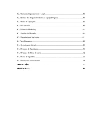 7
4.2.3 Estrutura Organizacional e Legal....................................................................................42
4.2.4 Síntese das Responsabilidades da Equipe Dirigente.......................................................44
4.2.5 Plano de Operações.........................................................................................................44
4.2.6 As Parcerias.....................................................................................................................45
4.3 O Plano de Marketing........................................................................................................45
4.3.1 Análise do Mercado........................................................................................................46
4.3.2 Estratégias de Marketing................................................................................................48
4.4 Plano Financeiro.................................................................................................................49
4.4.1 Investimento Inicial.........................................................................................................49
4.4.2 Projeção de Resultados....................................................................................................71
4.4.3 Projeção do Fluxo de Caixa.............................................................................................72
4.4.4 Ponto de Equilíbrio..........................................................................................................77
4.4.5 Análise dos Investimentos...............................................................................................78
CONCLUSÃO........................................................................................................................82
BIBLIOGRAFIA....................................................................................................................85
 