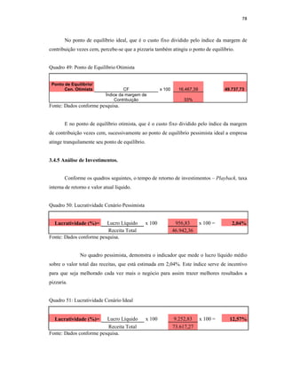 78
No ponto de equilíbrio ideal, que é o custo fixo dividido pelo índice da margem de
contribuição vezes cem, percebe-se que a pizzaria também atingiu o ponto de equilíbrio.
Quadro 49: Ponto de Equilíbrio Otimista
Ponto de Equilíbrio/
Cen. Otimista CF x 100 16.467,39 49.737,73
Índice da margem de
Contribuição 33%
Fonte: Dados conforme pesquisa.
E no ponto de equilíbrio otimista, que é o custo fixo dividido pelo índice da margem
de contribuição vezes cem, sucessivamente ao ponto de equilíbrio pessimista ideal a empresa
atinge tranquilamente seu ponto de equilíbrio.
3.4.5 Análise de Investimentos.
Conforme os quadros seguintes, o tempo de retorno de investimentos – Playback, taxa
interna de retorno e valor atual líquido.
Quadro 50: Lucratividade Cenário Pessimista
Lucratividade (%)= Lucro Líquido x 100 956,83 x 100 = 2,04%
Receita Total 46.942,36
Fonte: Dados conforme pesquisa.
No quadro pessimista, demonstra o indicador que mede o lucro líquido médio
sobre o valor total das receitas, que está estimada em 2,04%. Este índice serve de incentivo
para que seja melhorado cada vez mais o negócio para assim trazer melhores resultados a
pizzaria.
Quadro 51: Lucratividade Cenário Ideal
Lucratividade (%)= Lucro Líquido x 100 9.252,83 x 100 = 12,57%
Receita Total 73.617,27
Fonte: Dados conforme pesquisa.
 