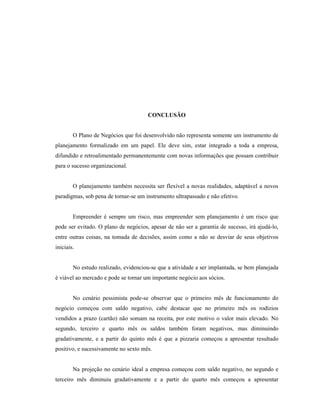 82
CONCLUSÃO
O Plano de Negócios que foi desenvolvido não representa somente um instrumento de
planejamento formalizado em um papel. Ele deve sim, estar integrado a toda a empresa,
difundido e retroalimentado permanentemente com novas informações que possam contribuir
para o sucesso organizacional.
O planejamento também necessita ser flexível a novas realidades, adaptável a novos
paradigmas, sob pena de tornar-se um instrumento ultrapassado e não efetivo.
Empreender é sempre um risco, mas empreender sem planejamento é um risco que
pode ser evitado. O plano de negócios, apesar de não ser a garantia de sucesso, irá ajudá-lo,
entre outras coisas, na tomada de decisões, assim como a não se desviar de seus objetivos
iniciais.
No estudo realizado, evidenciou-se que a atividade a ser implantada, se bem planejada
é viável ao mercado e pode se tornar um importante negócio aos sócios.
No cenário pessimista pode-se observar que o primeiro mês de funcionamento do
negócio começou com saldo negativo, cabe destacar que no primeiro mês os rodízios
vendidos a prazo (cartão) não somam na receita, por este motivo o valor mais elevado. No
segundo, terceiro e quarto mês os saldos também foram negativos, mas diminuindo
gradativamente, e a partir do quinto mês é que a pizzaria começou a apresentar resultado
positivo, e sucessivamente no sexto mês.
Na projeção no cenário ideal a empresa começou com saldo negativo, no segundo e
terceiro mês diminuiu gradativamente e a partir do quarto mês começou a apresentar
 