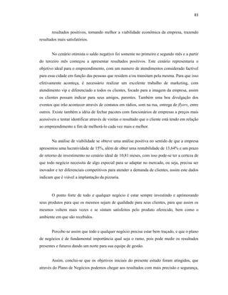 83
resultados positivos, tornando melhor a viabilidade econômica da empresa, trazendo
resultados mais satisfatórios.
No cenário otimista o saldo negativo foi somente no primeiro e segundo mês e a partir
do terceiro mês começou a apresentar resultados positivos. Este cenário representaria o
objetivo ideal para o empreendimento, com um numero de atendimentos considerado factível
para essa cidade em função das pessoas que residem e/ou transitam pela mesma. Para que isso
efetivamente aconteça, é necessário realizar um excelente trabalho de marketing, com
atendimento vip e diferenciado a todos os clientes, focado para a imagem da empresa, assim
os clientes possam indicar para seus amigos, parentes. Também uma boa divulgação dos
eventos que irão acontecer através de contatos em rádios, som na rua, entrega de flyers, entre
outros. Existe também a idéia de fechar pacotes com funcionários de empresas a preços mais
acessíveis e tentar identificar através de visitas o resultado que o cliente está tendo em relação
ao empreendimento a fim de melhorá-lo cada vez mais e melhor.
Na análise de viabilidade se obteve uma análise positiva no sentido de que a empresa
apresentou uma lucratividade de 15%, além de obter uma rentabilidade de 13,64% e um prazo
de retorno de investimento no cenário ideal de 10,81 meses, com isso pode-se ter a certeza de
que todo negócio necessita de algo especial para se adaptar no mercado, ou seja, precisa ser
inovador e ter diferenciais competitivos para atender a demanda de clientes, assim este dados
indicam que é viável a implantação da pizzaria.
O ponto forte de todo e qualquer negócio é estar sempre investindo e aprimorando
seus produtos para que os mesmos sejam de qualidade para seus clientes, para que assim os
mesmos voltem mais vezes e se sintam satisfeitos pelo produto oferecido, bem como o
ambiente em que são recebidos.
Percebe-se assim que todo e qualquer negócio precisa estar bem traçado, e que o plano
de negócios é de fundamental importância qual seja o ramo, pois pode medir os resultados
presentes e futuros dando um norte para sua equipe de gestão.
Assim, conclui-se que os objetivos iniciais do presente estudo foram atingidos, que
através do Plano de Negócios podemos chegar aos resultados com mais precisão e segurança,
 
