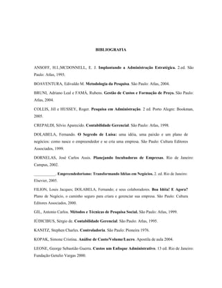 85
BIBLIOGRAFIA
ANSOFF, H.I.;MCDONNELL, E. J. Implantando a Administração Estratégica. 2.ed. São
Paulo: Atlas, 1993.
BOAVENTURA, Edivaldo M. Metodologia da Pesquisa. São Paulo: Atlas, 2004.
BRUNI, Adriano Leal e FAMÁ, Rubens. Gestão de Custos e Formação de Preço. São Paulo:
Atlas, 2004.
COLLIS, Jill e HUSSEY, Roger. Pesquisa em Administração. 2 ed. Porto Alegre: Bookman,
2005.
CREPALDI, Silvio Aparecido. Contabilidade Gerencial. São Paulo: Atlas, 1998.
DOLABELA, Fernando. O Segredo de Luísa: uma idéia, uma paixão e um plano de
negócios: como nasce o empreendedor e se cria uma empresa. São Paulo: Cultura Editores
Associados, 1999.
DORNELAS, José Carlos Assis. Planejando Incubadoras de Empresas. Rio de Janeiro:
Campus, 2002.
___________. Empreendedorismo: Transformando Idéias em Negócios. 2. ed. Rio de Janeiro:
Elsevier, 2005.
FILION, Louis Jacques; DOLABELA, Fernando; e seus colaboradores. Boa Idéia! E Agora?
Plano de Negócio, o caminho seguro para criara e gerenciar sua empresa. São Paulo: Cultura
Editores Associados, 2000.
GIL, Antonio Carlos. Métodos e Técnicas de Pesquisa Social. São Paulo: Atlas, 1999.
IÚDICIBUS, Sérgio de. Contabilidade Gerencial. São Paulo: Atlas, 1995.
KANITZ, Stephen Charles. Controladoria. São Paulo: Pioneira 1976.
KOPAK, Simone Cristina. Análise de Custo/Volume/Lucro. Apostila de aula 2004.
LEONE, George Sebastião Guerra. Custos um Enfoque Administrativo. 13 ed. Rio de Janeiro:
Fundação Getulio Vargas 2000.
 
