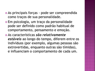  As principais forças - pode ser compreendida
como traços de sua personalidade.
 Em psicologia, um traço da personalidade
pode ser definido como padrão habitual de
comportamento, pensamento e emoção.
 As características são relativamente
estáveis ao longo do tempo, diferem entre os
indivíduos (por exemplo, algumas pessoas são
extrovertidas, enquanto outras são tímidas),
e influenciam o comportamento de cada um.
 