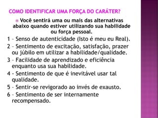  Você sentirá uma ou mais das alternativas
abaixo quando estiver utilizando sua habilidade
ou força pessoal.
1 – Senso de autenticidade (Isto é meu eu Real).
2 – Sentimento de excitação, satisfação, prazer
ou júbilo em utilizar a habilidade/qualidade.
3 – Facilidade de aprendizado e eficiência
enquanto usa sua habilidade.
4 - Sentimento de que é inevitável usar tal
qualidade.
5 – Sentir-se revigorado ao invés de exausto.
6 – Sentimento de ser internamente
recompensado.
 