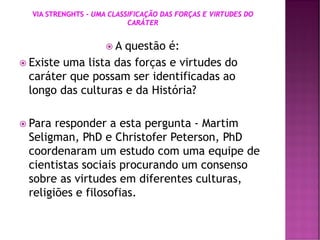 A questão é:
 Existe uma lista das forças e virtudes do
caráter que possam ser identificadas ao
longo das culturas e da História?
 Para responder a esta pergunta - Martim
Seligman, PhD e Christofer Peterson, PhD
coordenaram um estudo com uma equipe de
cientistas sociais procurando um consenso
sobre as virtudes em diferentes culturas,
religiões e filosofias.
 