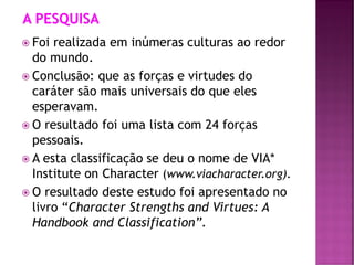  Foi realizada em inúmeras culturas ao redor
do mundo.
 Conclusão: que as forças e virtudes do
caráter são mais universais do que eles
esperavam.
 O resultado foi uma lista com 24 forças
pessoais.
 A esta classificação se deu o nome de VIA*
Institute on Character (www.viacharacter.org).
 O resultado deste estudo foi apresentado no
livro “Character Strengths and Virtues: A
Handbook and Classification”.
 