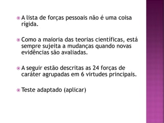  A lista de forças pessoais não é uma coisa
rígida.
 Como a maioria das teorias científicas, está
sempre sujeita a mudanças quando novas
evidências são avaliadas.
 A seguir estão descritas as 24 forças de
caráter agrupadas em 6 virtudes principais.
 Teste adaptado (aplicar)
 
