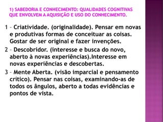 1 – Criatividade. (originalidade). Pensar em novas
e produtivas formas de conceituar as coisas.
Gostar de ser original e fazer invenções.
2 – Descobridor. (interesse e busca do novo,
aberto à novas experiências).Interesse em
novas experiências e descobertas.
3 – Mente Aberta. (visão imparcial e pensamento
crítico). Pensar nas coisas, examinando-as de
todos os ângulos, aberto a todas evidências e
pontos de vista.
 