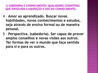 4 – Amor ao aprendizado. Buscar novas
habilidades, novos conhecimentos e estudos,
seja através de ensino formal ou de maneira
pessoal.
5 – Perspectiva. (sabedoria). Ser capaz de prover
amplos conselhos e novas visões aos outros.
Ter formas de ver o mundo que faça sentido
para si e para os outros.
 