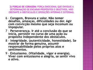 6 – Coragem, Bravura e valor. Não temer
desafios, ameaças, dificuldades ou dor. Agir
com convicção mesmo que seja incomum ou
impopular.
7 – Perseverança. Ir até a conclusão do que se
inicia, persistir no curso de uma ação ou
propósito independente dos obstáculos.
8 – Integridade. (autenticidade, honestidade). Se
mostrar de forma genuina, assumir
responsabilidade pelos próprios atos e
sentimentos.
9 – Entusiasmo. (Vitalidade, vigor e energia).
Viver com entusiasmo e alegria, se sentir vivo
e ativo.
 