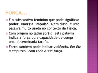  É o substantivo feminino que pode significar
poder, energia, impulso. Além disso, é uma
palavra muito usada no contexto da Física.
 Com origem no latim fortia, esta palavra
indica a força ou a capacidade de cumprir
uma determinada tarefa.
 Força também pode indicar violência. Ex: Ele
a empurrou com toda a sua força.
 
