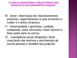 10 – Amor: valorização de relacionamentos
próximos, especialmente os que envolvem o
cuidar e o afeto recíproco.
11 – Generosidade ( gentileza, cuidado,
compaixão, amor altruísta): Fazer favores e
boas ações para os outros.
12 - Inteligência social (Empatia): Estar
consciente dos motivos e sentimentos de
outras pessoas e também aos próprios.
 