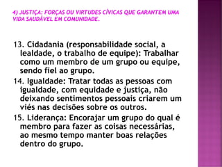 13. Cidadania (responsabilidade social, a
lealdade, o trabalho de equipe): Trabalhar
como um membro de um grupo ou equipe,
sendo fiel ao grupo.
14. Igualdade: Tratar todas as pessoas com
igualdade, com equidade e justiça, não
deixando sentimentos pessoais criarem um
viés nas decisões sobre os outros.
15. Liderança: Encorajar um grupo do qual é
membro para fazer as coisas necessárias,
ao mesmo tempo manter boas relações
dentro do grupo.
 