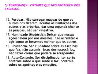 16. Perdoar: Não carregar mágoas do que os
outros nos fizeram, aceitar as limitações dos
outros e as próprias, dar uma segunda chance
às pessoas, não ser vingativo.
17. Humildade (Modéstia): Deixar que nossas
ações falem por nós mesmos, não acreditar e
agir como se fossemos melhor que os outros.
18. Prudência. Ser cuidadoso sobre as escolhas
que faz, não assumir riscos desnecessários,
não fazer coisas que poderá se arrepender.
19. Auto-Controle. Ser disciplinado, ter certo
controle sobre o que sente e faz, controle
sobre os apetites e as emoções.
 